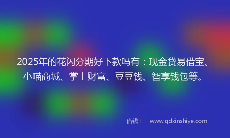 2025年的花闪分期好下款吗有：现金贷易借宝、小喵商城、掌上财富、豆豆钱、智享钱包等。