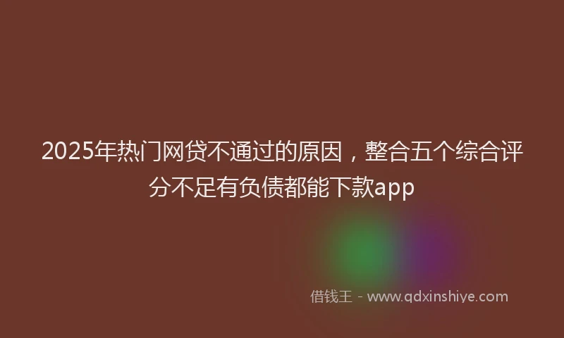 2025年热门网贷不通过的原因，整合五个综合评分不足有负债都能下款app