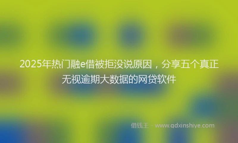 2025年热门融e借被拒没说原因，分享五个真正无视逾期大数据的网贷软件