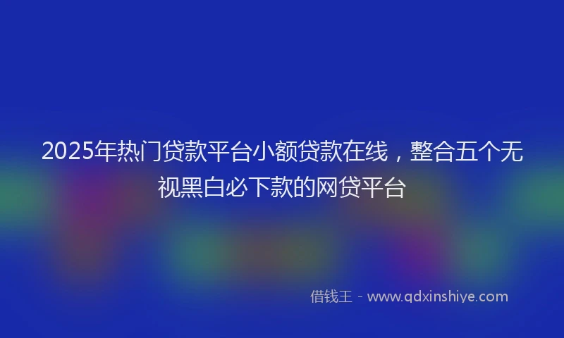 2025年热门贷款平台小额贷款在线，整合五个无视黑白必下款的网贷平台