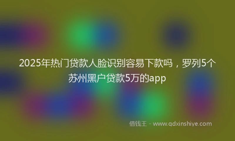 2025年热门贷款人脸识别容易下款吗，罗列5个苏州黑户贷款5万的app