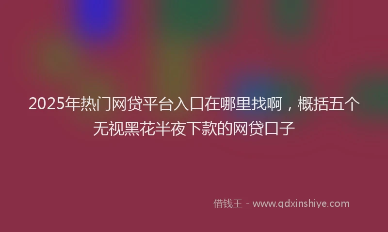 2025年热门网贷平台入口在哪里找啊，概括五个无视黑花半夜下款的网贷口子