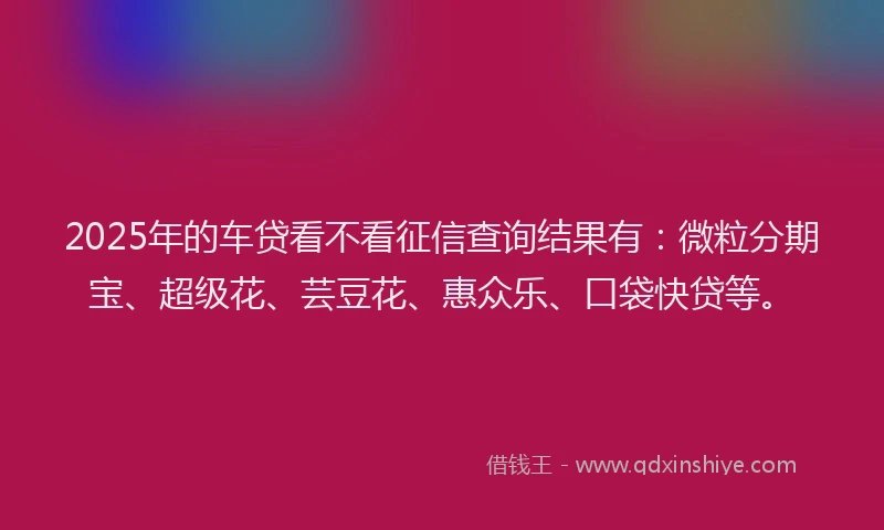 2025年的车贷看不看征信查询结果有：微粒分期宝、超级花、芸豆花、惠众乐、口袋快贷等。