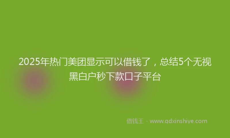 2025年热门美团显示可以借钱了，总结5个无视黑白户秒下款口子平台