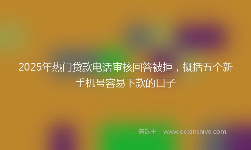 2025年热门贷款电话审核回答被拒，概括五个新手机号容易下款的口子