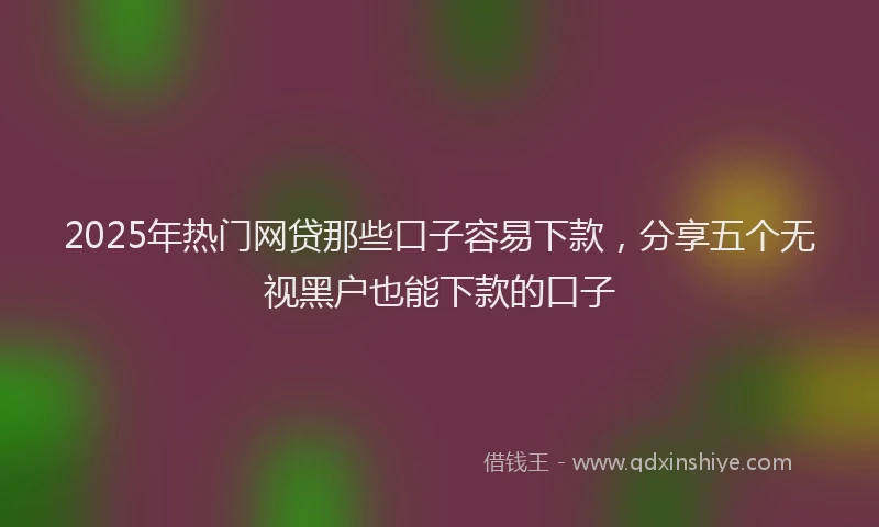 2025年热门网贷那些口子容易下款，分享五个无视黑户也能下款的口子