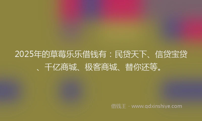 2025年的草莓乐乐借钱有：民贷天下、信贷宝贷、千亿商城、极客商城、替你还等。