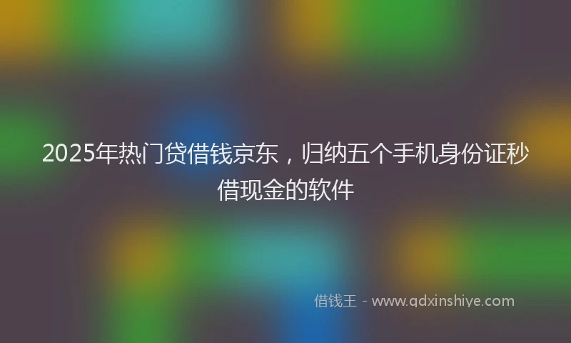 2025年热门贷借钱京东，归纳五个手机身份证秒借现金的软件