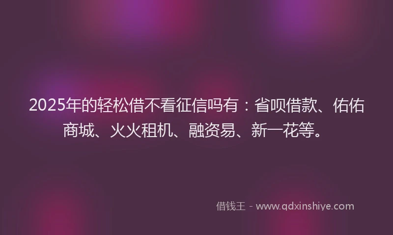2025年的轻松借不看征信吗有：省呗借款、佑佑商城、火火租机、融资易、新一花等。
