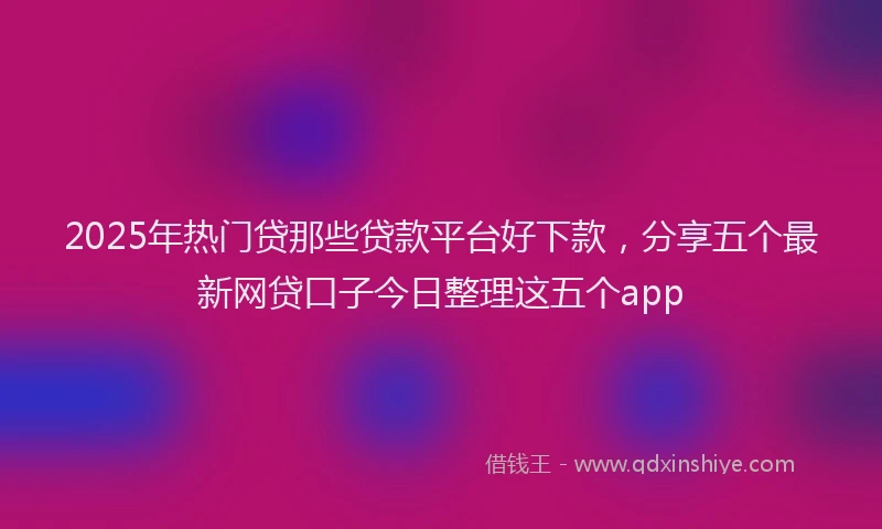 2025年热门贷那些贷款平台好下款，分享五个最新网贷口子今日整理这五个app