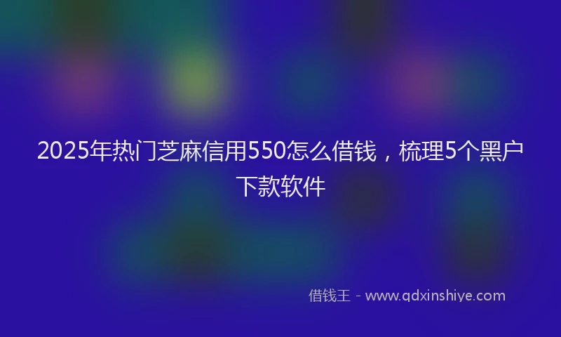 2025年热门芝麻信用550怎么借钱，梳理5个黑户下款软件