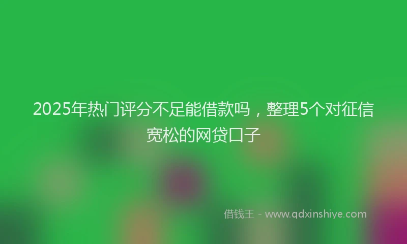 2025年热门评分不足能借款吗，整理5个对征信宽松的网贷口子