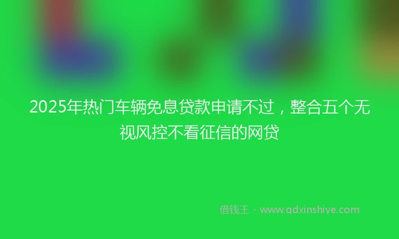 2025年热门车辆免息贷款申请不过，整合五个无视风控不看征信的网贷
