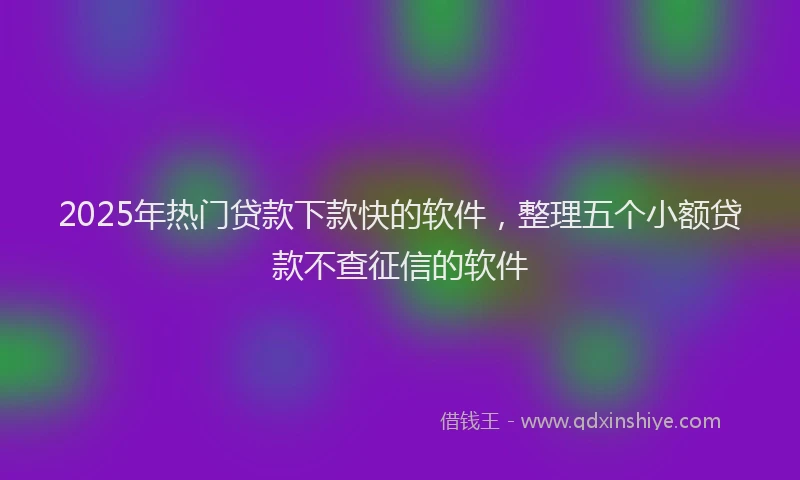 2025年热门贷款下款快的软件，整理五个小额贷款不查征信的软件