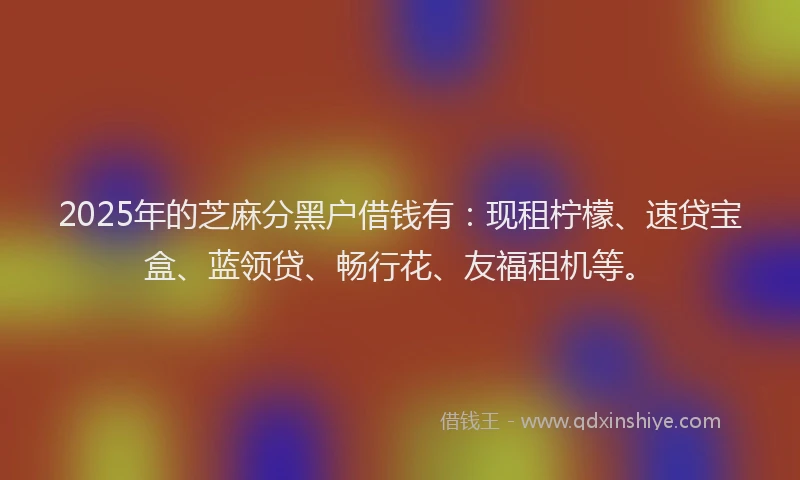 2025年的芝麻分黑户借钱有：现租柠檬、速贷宝盒、蓝领贷、畅行花、友福租机等。