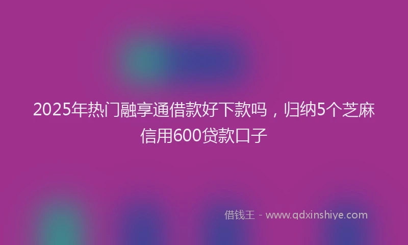 2025年热门融享通借款好下款吗，归纳5个芝麻信用600贷款口子