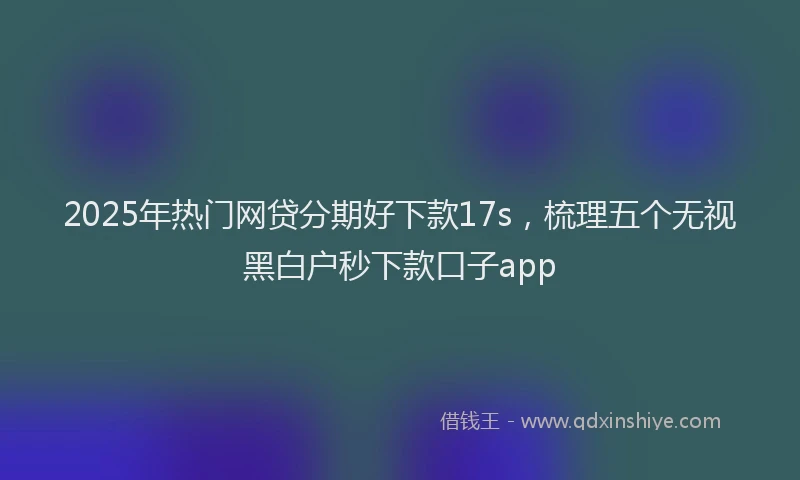 2025年热门网贷分期好下款17s，梳理五个无视黑白户秒下款口子app