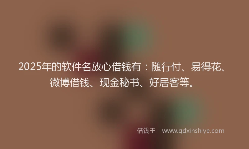 2025年的软件名放心借钱有：随行付、易得花、微博借钱、现金秘书、好居客等。