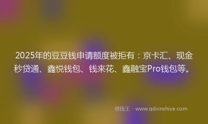2025年的豆豆钱申请额度被拒有：京卡汇、现金秒贷通、鑫悦钱包、钱来花、鑫融宝Pro钱包等。