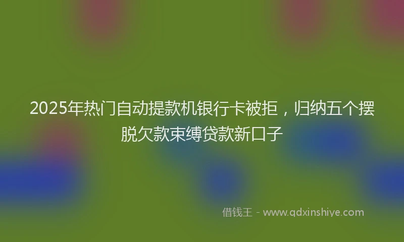 2025年热门自动提款机银行卡被拒，归纳五个摆脱欠款束缚贷款新口子