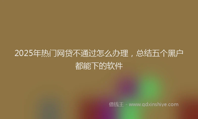 2025年热门网贷不通过怎么办理，总结五个黑户都能下的软件