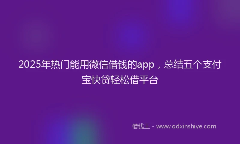 2025年热门能用微信借钱的app，总结五个支付宝快贷轻松借平台