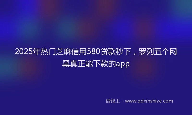 2025年热门芝麻信用580贷款秒下，罗列五个网黑真正能下款的app