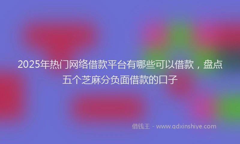 2025年热门网络借款平台有哪些可以借款，盘点五个芝麻分负面借款的口子