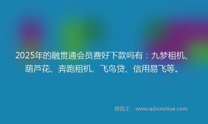 2025年的融贯通会员费好下款吗有：九梦租机、葫芦花、奔跑租机、飞鸟贷、信用易飞等。