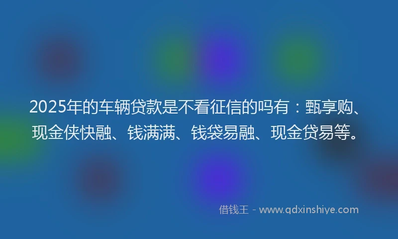 2025年的车辆贷款是不看征信的吗有：甄享购、现金侠快融、钱满满、钱袋易融、现金贷易等。
