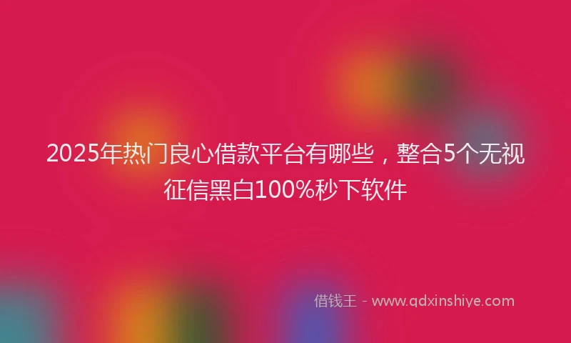 2025年热门良心借款平台有哪些，整合5个无视征信黑白100%秒下软件