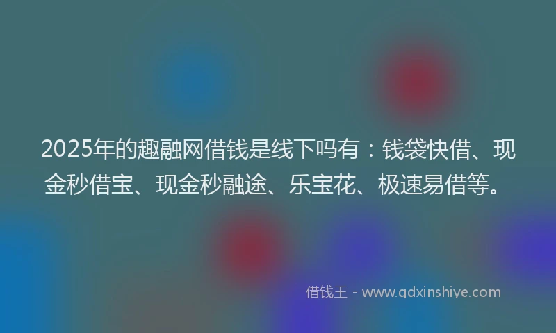 2025年的趣融网借钱是线下吗有：钱袋快借、现金秒借宝、现金秒融途、乐宝花、极速易借等。