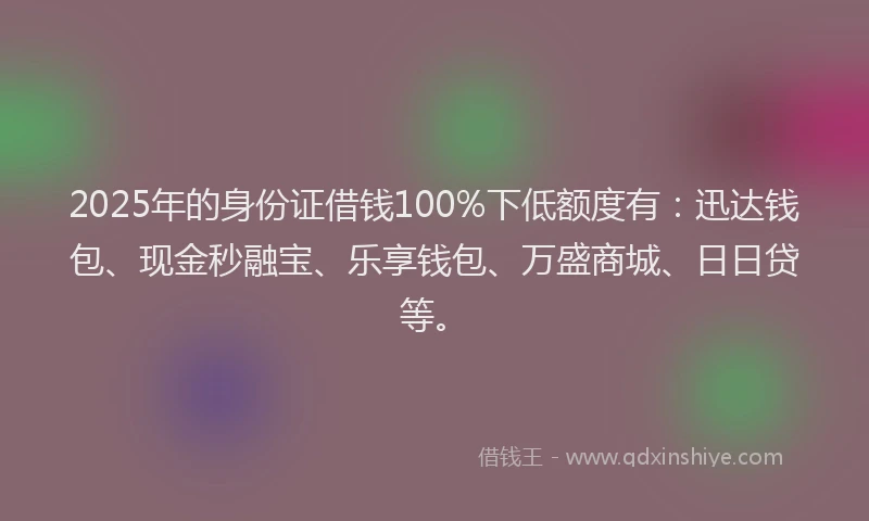 2025年的身份证借钱100%下低额度有：迅达钱包、现金秒融宝、乐享钱包、万盛商城、日日贷等。