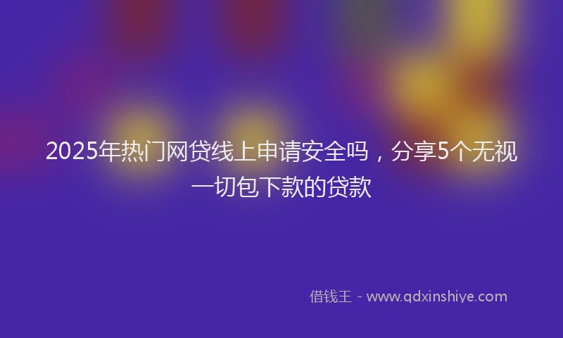 2025年热门网贷线上申请安全吗，分享5个无视一切包下款的贷款