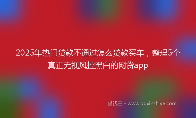 2025年热门贷款不通过怎么贷款买车，整理5个真正无视风控黑白的网贷app