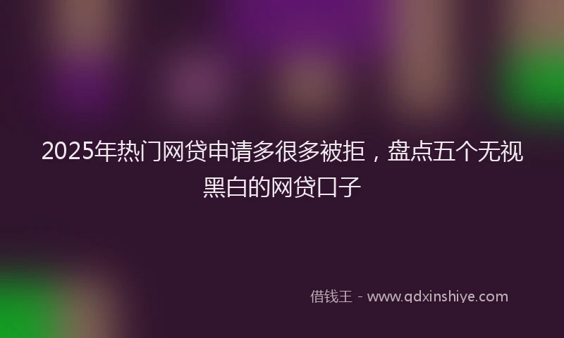 2025年热门网贷申请多很多被拒，盘点五个无视黑白的网贷口子