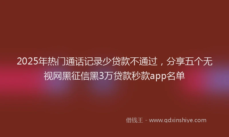 2025年热门通话记录少贷款不通过，分享五个无视网黑征信黑3万贷款秒款app名单