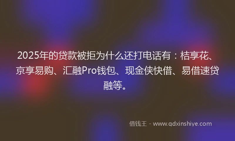 2025年的贷款被拒为什么还打电话有：桔享花、京享易购、汇融Pro钱包、现金侠快借、易借速贷融等。