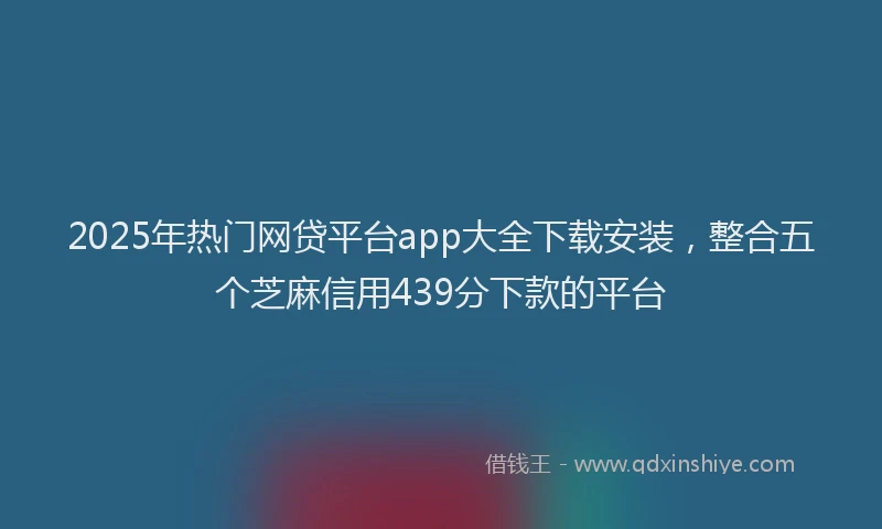 2025年热门网贷平台app大全下载安装，整合五个芝麻信用439分下款的平台