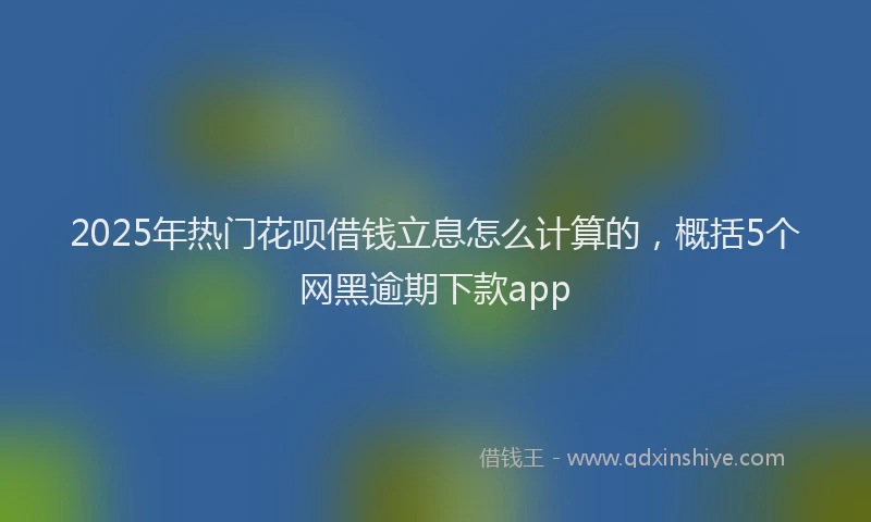 2025年热门花呗借钱立息怎么计算的，概括5个网黑逾期下款app