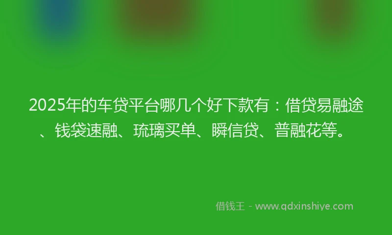 2025年的车贷平台哪几个好下款有：借贷易融途、钱袋速融、琉璃买单、瞬信贷、普融花等。