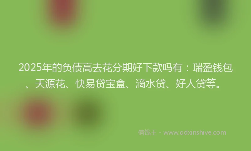 2025年的负债高去花分期好下款吗有：瑞盈钱包、天源花、快易贷宝盒、滴水贷、好人贷等。