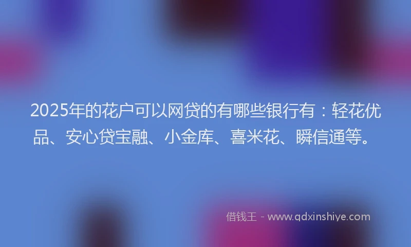 2025年的花户可以网贷的有哪些银行有：轻花优品、安心贷宝融、小金库、喜米花、瞬信通等。