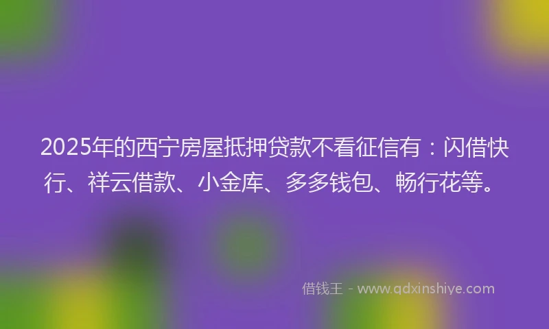 2025年的西宁房屋抵押贷款不看征信有：闪借快行、祥云借款、小金库、多多钱包、畅行花等。