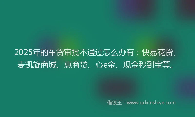 2025年的车贷审批不通过怎么办有：快易花贷、麦凯旋商城、惠商贷、心e金、现金秒到宝等。