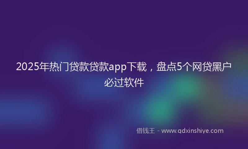 2025年热门贷款贷款app下载，盘点5个网贷黑户必过软件