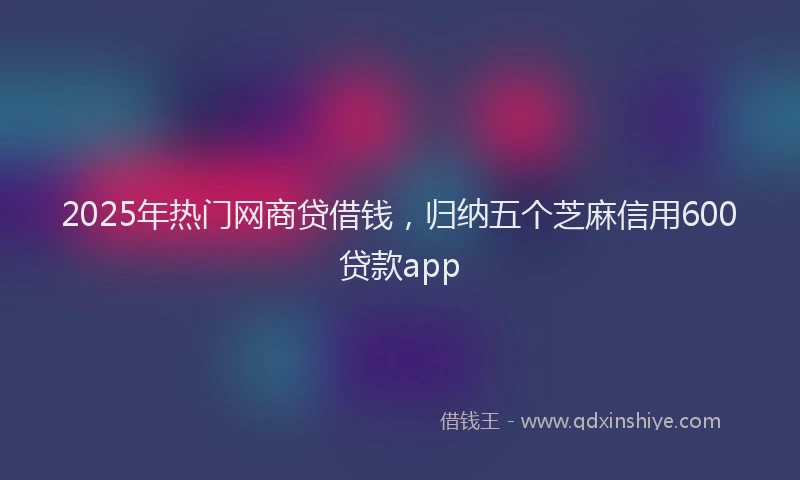 2025年热门网商贷借钱，归纳五个芝麻信用600贷款app