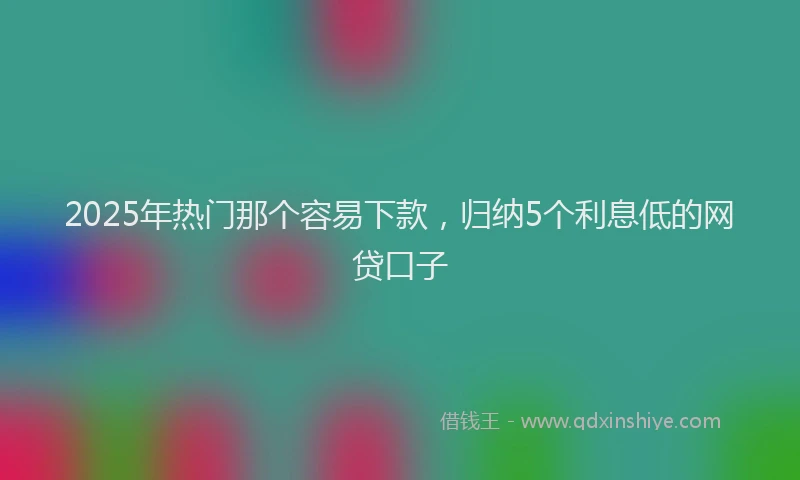 2025年热门那个容易下款，归纳5个利息低的网贷口子