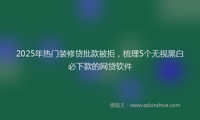 2025年热门装修贷批款被拒，梳理5个无视黑白必下款的网贷软件