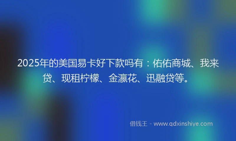 2025年的美国易卡好下款吗有：佑佑商城、我来贷、现租柠檬、金瀛花、迅融贷等。